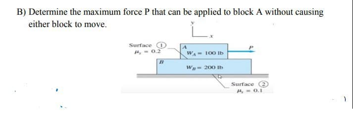 B) Determine the maximum force P that can be applied to block A without causing
either block to move.
Surface O
0.2
WA- 100 Ib
Wn- 200 Ib
Surface 2
4- 0.1
