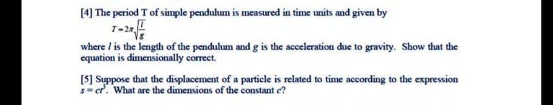 [4] The period T of simple pendulum is measured in time units and given by
where I is the length of the pendulum and g is the acceleration due to gravity. Show that the
equation is dimensionally correct.
[5] Suppose that the displacement of a particle is related to time according to the expression
s= cr. What are the dimensions of the constant c?
