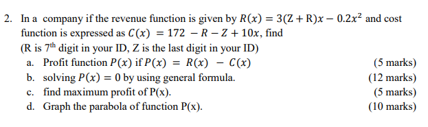 2. In a company if the revenue function is given by R(x) = 3(Z+R)x – 0.2x² and cost
function is expressed as C(x) = 172 – R – Z + 10x, find
(R is 7th digit in your ID, Z is the last digit in your ID)
a. Profit function P(x) if P(x) = R(x) – C(x)
(5 marks)
b. solving P(x) = 0 by using general formula.
c. find maximum profit of P(x).
d. Graph the parabola of function P(x).
(12 marks)
(5 marks)
(10 marks)
