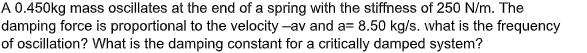 A 0.450kg mass oscillates at the end of a spring with the stiffness of 250 N/m. The
damping force is proportional to the velocity -av and a= 8.50 kg/s. what is the frequency
of oscillation? What is the damping constant for a critically damped system?
