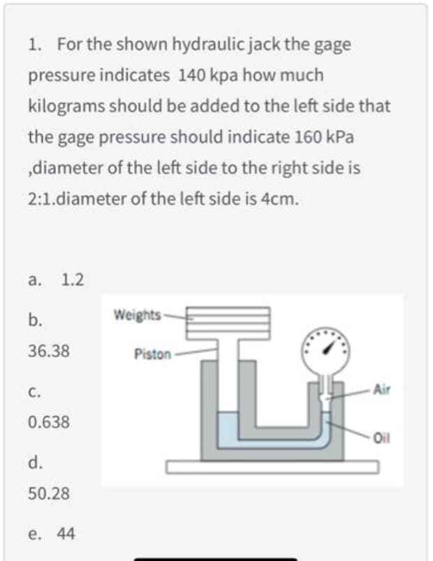 1. For the shown hydraulic jack the gage
pressure indicates 140 kpa how much
kilograms should be added to the left side that
the gage pressure should indicate 160 kPa
„diameter of the left side to the right side is
2:1.diameter of the left side is 4cm.
а. 1.2
Weights-
36.38
Piston
С.
- Air
0.638
Oil
d.
50.28
е. 44
b.
