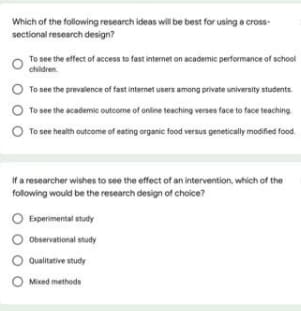 Which of the following research ideas will be best for using a cross-
sectional research design?
To see the effect of access te fast internet on academic performance of school
children.
O
To see the prevalence of fast internet users among private university students.
To see the academic outcome of online teaching verses face to face teaching
To see health outcome of eating organic food versus genetically modified food.
If a researcher wishes to see the effect of an intervention, which of the
following would be the research design of choice?
O Experimental study
Observational study
Qualitative study
O Mixed methods
