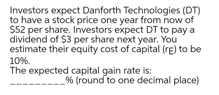 Investors expect Danforth Technologies (DT)
to have a stock price one year from now of
$52 per share. Investors expect DT to pay a
dividend of $3 per share next year. You
estimate their equity cost of capital (rE) to be
10%.
The expected capital gain rate is:
% (round to one decimal place)
