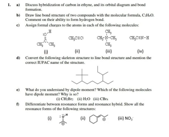 1. а)
Discuss hybridization of carbon in ethyne, and its orbital diagram and bond
formation.
Draw line bond structure of two compounds with the molecular formula, CH&O.
Comment on their ability to form hydrogen bond.
c) Assign formal charges to the atoms in each of the following molecules:
b)
„H
CH,
CH- N-CH,
CH,
CH,C=C:
CH,CEN-H
CH,
CH,
(i)
(ii)
(ii)
(iv)
d) Convert the following skeleton structure to line bond structure and mention the
correct IUPAC name of the structure.
e) What do you understand by dipole moment? Which of the following molecules
have dipole moment? Why is so?
(i) CH2B12 (ii) H2O (iii) CBr4
f)
Differentiate between resonance forms and resonance hybrid. Show all the
resonance forms of the following structures:
(i)
(ii)
(iii) NO3
