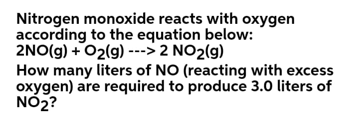Nitrogen monoxide reacts with oxygen
according to the equation below:
2NO(g) + O2(g) ---> 2 NO2(g)
How many liters of NO (reacting with excess
oxygen) are required to produce 3.0 liters of
NO2?
