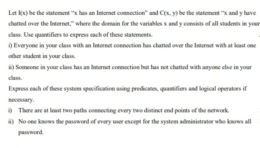 Let I(x) be the statement "x has an Internet connection" and C(x, y) be the statement "x and y have
chatted over the Internet," where the domain for the variables x and y consists of all students in your
class. Use quantifiers to express each of these statements.
i) Everyone in your class with an Internet connection has chatted over the Internet with at least one
other student in your class.
ii) Someone in your class has an Internet connection but has not chatted with anyone else in your
class.
Express each of these system specification using predicates, quantifiers and logical operators if
necessary.
i) There are at least two paths connecting every two distinct end points of the network.
ii) No one knows the password of every user except for the system administrator who knows all
password.
