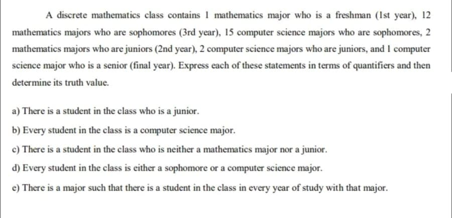A discrete mathematics class contains 1 mathematics major who is a freshman (1st year), 12
mathematics majors who are sophomores (3rd year), 15 computer science majors who are sophomores, 2
mathematics majors who are juniors (2nd year), 2 computer science majors who are juniors, and I computer
science major who is a senior (final year). Express each of these statements in terms of quantifiers and then
determine its truth value.
a) There is a student in the class who is a junior.
b) Every student in the class is a computer science major.
c) There is a student in the class who is neither a mathematics major nor a junior.
d) Every student in the class is either a sophomore or a computer science major.
e) There is a major such that there is a student in the class in every year of study with that major.
