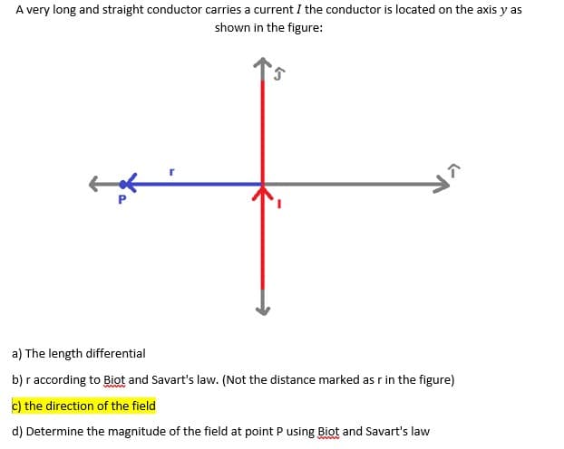 A very long and straight conductor carries a current I the conductor is located on the axis y as
shown in the figure:
a) The length differential
b) r according to Biot and Savart's law. (Not the distance marked as r in the figure)
c) the direction of the field
d) Determine the magnitude of the field at point P using Biot and Savart's law
