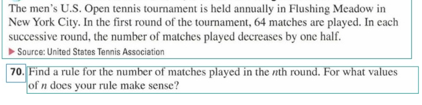 The men's U.S. Open tennis tournament is held annually in Flushing Meadow in
New York City. In the first round of the tournament, 64 matches are played. In each
successive round, the number of matches played decreases by one half.
Source: United States Tennis Association
70. Find a rule for the number of matches played in the nth round. For what values
of n does your rule make sense?
