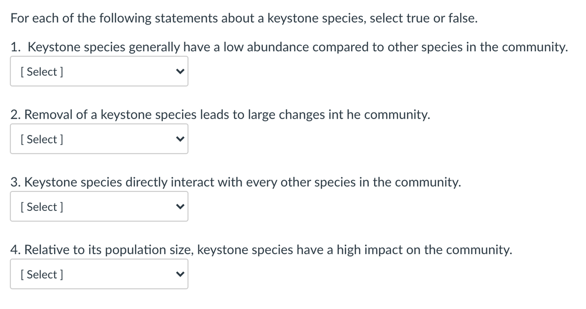 For each of the following statements about a keystone species, select true or false.
1. Keystone species generally have a low abundance compared to other species in the community.
[ Select ]
2. Removal of a keystone species leads to large changes int he community.
[
[ Select ]
3. Keystone species directly interact with every other species in the community.
[
[ Select ]
4. Relative to its population size, keystone species have a high impact on the community.
[
[ Select ]
