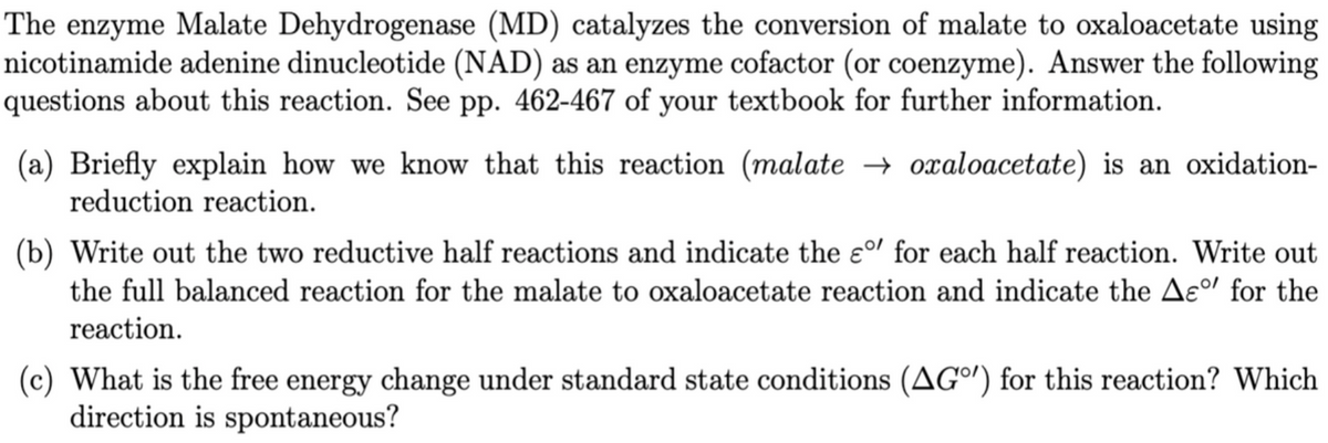 The enzyme Malate Dehydrogenase (MD) catalyzes the conversion of malate to oxaloacetate using
nicotinamide adenine dinucleotide (NAD) as an enzyme cofactor (or coenzyme). Answer the following
questions about this reaction. See pp. 462-467 of your textbook for further information.
(a) Briefly explain how we know that this reaction (malate → oxaloacetate) is an oxidation-
reduction reaction.
(b) Write out the two reductive half reactions and indicate the ɛº' for each half reaction. Write out
the full balanced reaction for the malate to oxaloacetate reaction and indicate the Ae°l for the
reaction.
(c) What is the free energy change under standard state conditions (AGº') for this reaction? Which
direction is spontaneous?
