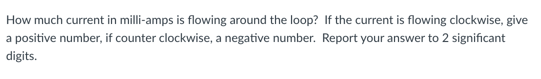 How much current in milli-amps is flowing around the loop? If the current is flowing clockwise, give
a positive number, if counter clockwise, a negative number. Report your answer to 2 significant
digits.
