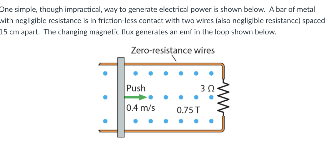 One simple, though impractical, way to generate electrical power is shown below. A bar of metal
with negligible resistance is in friction-less contact with two wires (also negligible resistance) spaced
15 cm apart. The changing magnetic flux generates an emf in the loop shown below.
Zero-resistance wires
Push
0.4 m/s
0.75 T
