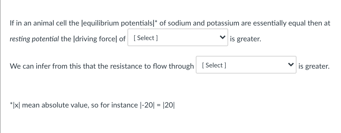 If in an animal cell the Jequilibrium potentials|* of sodium and potassium are essentially equal then at
resting potential the |driving forcel of [Select ]
is greater.
We can infer from this that the resistance to flow through [ Select ]
is greater.
*|x| mean absolute value, so for instance |-20| = |20|
