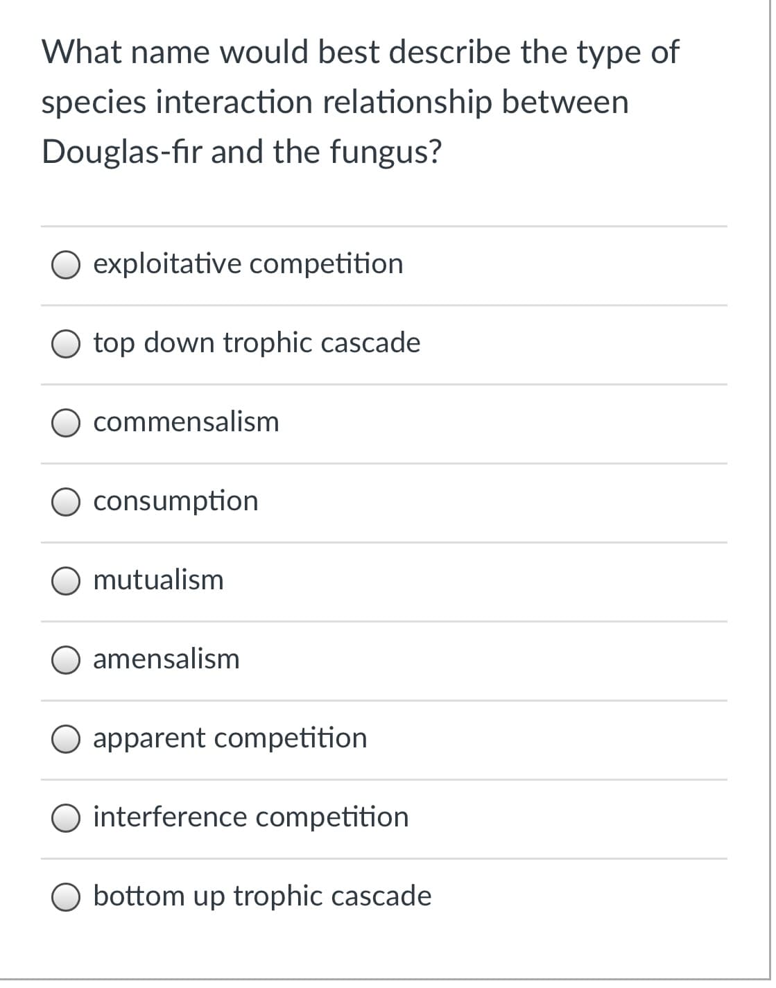 What name would best describe the type of
species interaction relationship between
Douglas-fir and the fungus?
O exploitative competition
O top down trophic cascade
O commensalism
consumption
O mutualism
O amensalism
apparent competition
O interference competition
O bottom up trophic cascade
