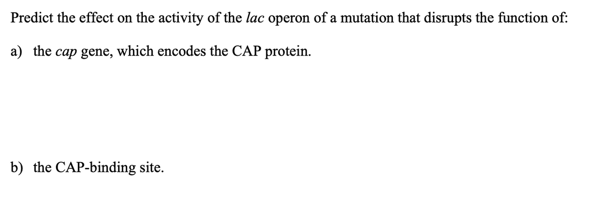 Predict the effect on the activity of the lac operon of a mutation that disrupts the function of:
a) the cap gene, which encodes the CAP protein.
b) the CAP-binding site.
