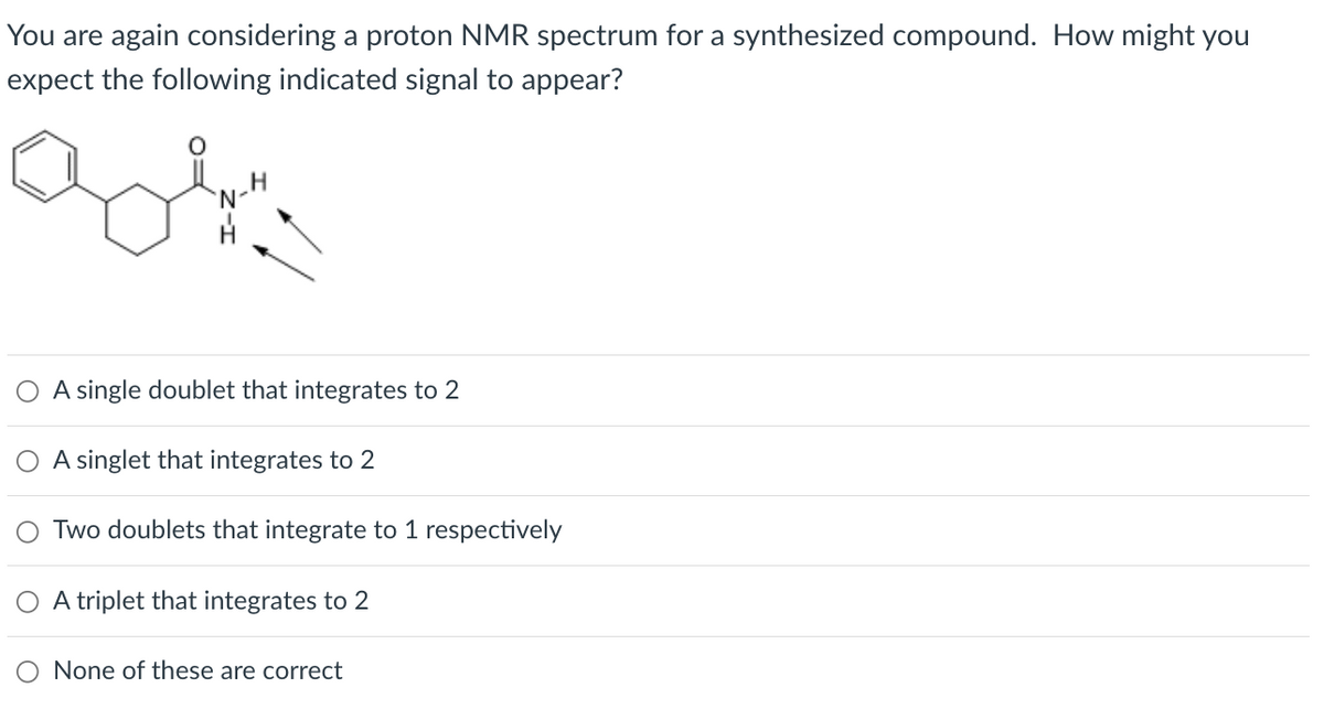 You are again considering a proton NMR spectrum for a synthesized compound. How might you
expect the following indicated signal to appear?
A single doublet that integrates to 2
A singlet that integrates to 2
Two doublets that integrate to 1 respectively
O A triplet that integrates to 2
None of these are correct
