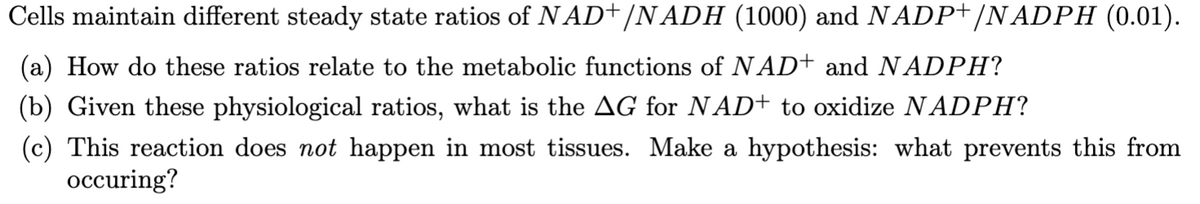 Cells maintain different steady state ratios of NAD+/NADH (1000) and NADP+/NADPH (0.01).
(a) How do these ratios relate to the metabolic functions of NAD+ and NADPH?
(b) Given these physiological ratios, what is the AG for NAD+ to oxidize NADPH?
(c) This reaction does not happen in most tissues. Make a hypothesis: what prevents this from
occuring?
