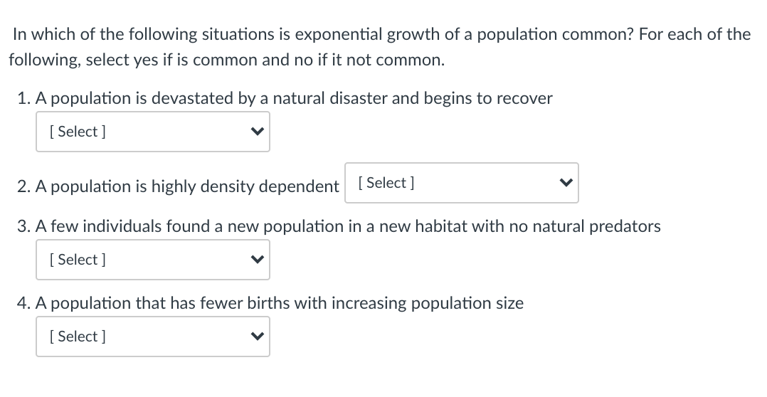 In which of the following situations is exponential growth of a population common? For each of the
following, select yes if is common and no if it not common.
1. A population is devastated by a natural disaster and begins to recover
[ Select ]
2. A population is highly density dependent [ Select ]
3. A few individuals found a new population in a new habitat with no natural predators
[ Select ]
4. A population that has fewer births with increasing population size
[ Select ]
