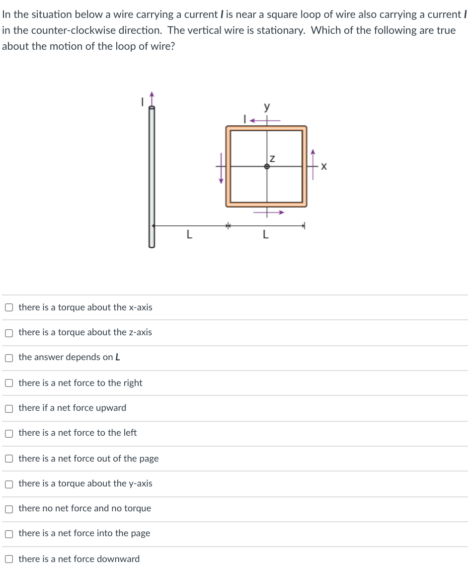 In the situation below a wire carrying a current I is near a square loop of wire also carrying a current I
in the counter-clockwise direction. The vertical wire is stationary. Which of the following are true
about the motion of the loop of wire?
y
O there is a torque about the x-axis
O there is a torque about the z-axis
O the answer depends on L
O there is a net force to the right
O there if a net force upward
O there is a net force to the left
O there is a net force out of the page
O there is a torque about the y-axis
O there no net force and no torque
O there is a net force into the page
O there is a net force downward
