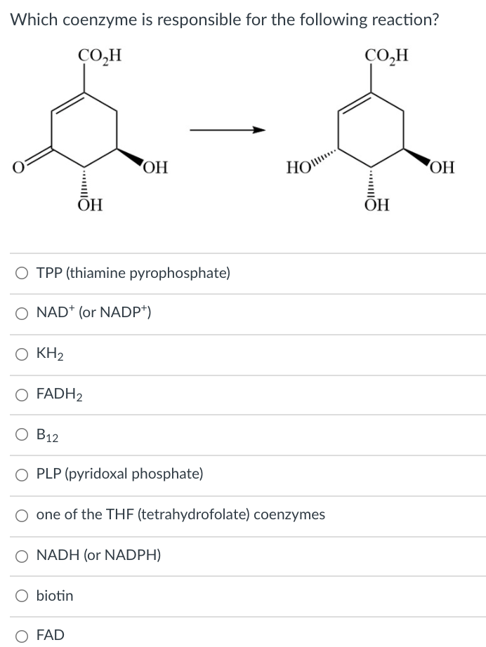 Which coenzyme is responsible for the following reaction?
CO,H
CO,H
OH
HO..
ОН
ОН
ОН
O TPP (thiamine pyrophosphate)
O NAD* (or NADP*)
Ο ΚΗ2
O FADH2
В12
O PLP (pyridoxal phosphate)
O one of the THE (tetrahydrofolate) coenzymes
O NADH (or NADPH)
O biotin
O FAD
