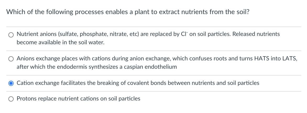 Which of the following processes enables a plant to extract nutrients from the soil?
O Nutrient anions (sulfate, phosphate, nitrate, etc) are replaced by Cl on soil particles. Released nutrients
become available in the soil water.
Anions exchange places with cations during anion exchange, which confuses roots and turns HATS into LATS,
after which the endodermis synthesizes a caspian endothelium
O Cation exchange facilitates the breaking of covalent bonds between nutrients and soil particles
O Protons replace nutrient cations on soil particles
