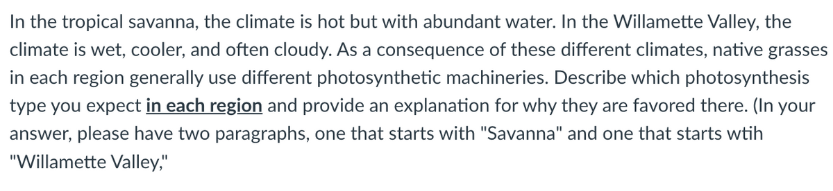 In the tropical savanna, the climate is hot but with abundant water. In the Willamette Valley, the
climate is wet, cooler, and often cloudy. As a consequence of these different climates, native grasses
in each region generally use different photosynthetic machineries. Describe which photosynthesis
type you expect in each region and provide an explanation for why they are favored there. (In your
answer, please have two paragraphs, one that starts with "Savanna" and one that starts wtih
"Willamette Valley,"
