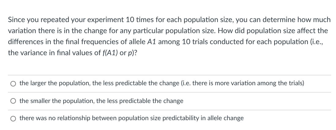 Since you repeated your experiment 10 times for each population size, you can determine how much
variation there is in the change for any particular population size. How did population size affect the
differences in the final frequencies of allele A1 among 10 trials conducted for each population (i.e.,
the variance in final values of f(A1) or p)?
O the larger the population, the less predictable the change (i.e. there is more variation among the trials)
O the smaller the population, the less predictable the change
O there was no relationship between population size predictability in allele change
