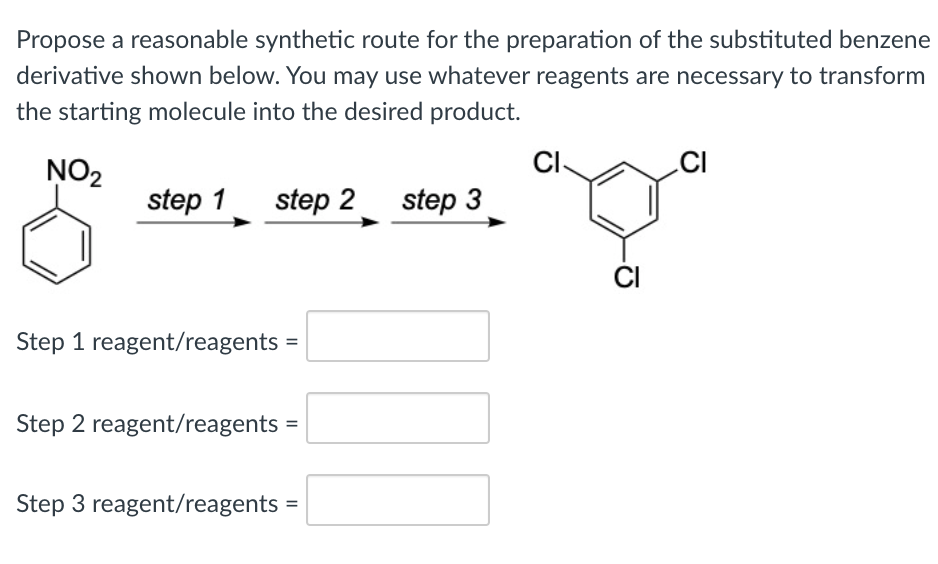 Propose a reasonable synthetic route for the preparation of the substituted benzene
derivative shown below. You may use whatever reagents are necessary to transform
the starting molecule into the desired product.
NO2
CI-
CI
step 1
step 2 step 3
ČI
Step 1 reagent/reagents =
Step 2 reagent/reagents
Step 3 reagent/reagents =
