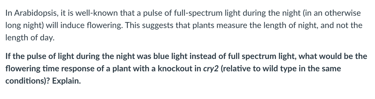 In Arabidopsis, it is well-known that a pulse of full-spectrum light during the night (in an otherwise
long night) will induce flowering. This suggests that plants measure the length of night, and not the
length of day.
If the pulse of light during the night was blue light instead of full spectrum light, what would be the
flowering time response of a plant with a knockout in cry2 (relative to wild type in the same
conditions)? Explain.