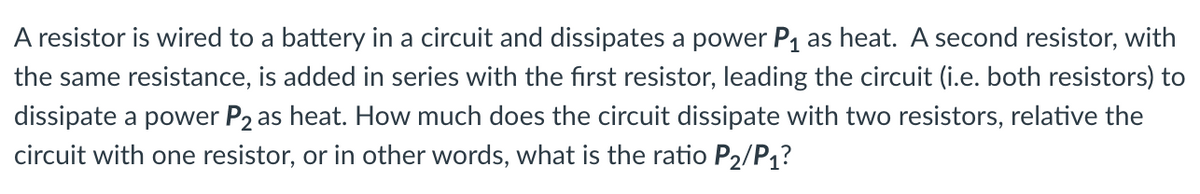 A resistor is wired to a battery in a circuit and dissipates a power P1 as heat. A second resistor, with
the same resistance, is added in series with the first resistor, leading the circuit (i.e. both resistors) to
dissipate a power P2 as heat. How much does the circuit dissipate with two resistors, relative the
circuit with one resistor, or in other words, what is the ratio P2/P1?
