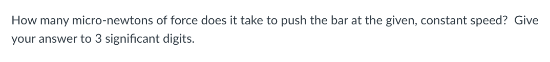 How many micro-newtons of force does it take to push the bar at the given, constant speed? Give
your answer to 3 significant digits.
