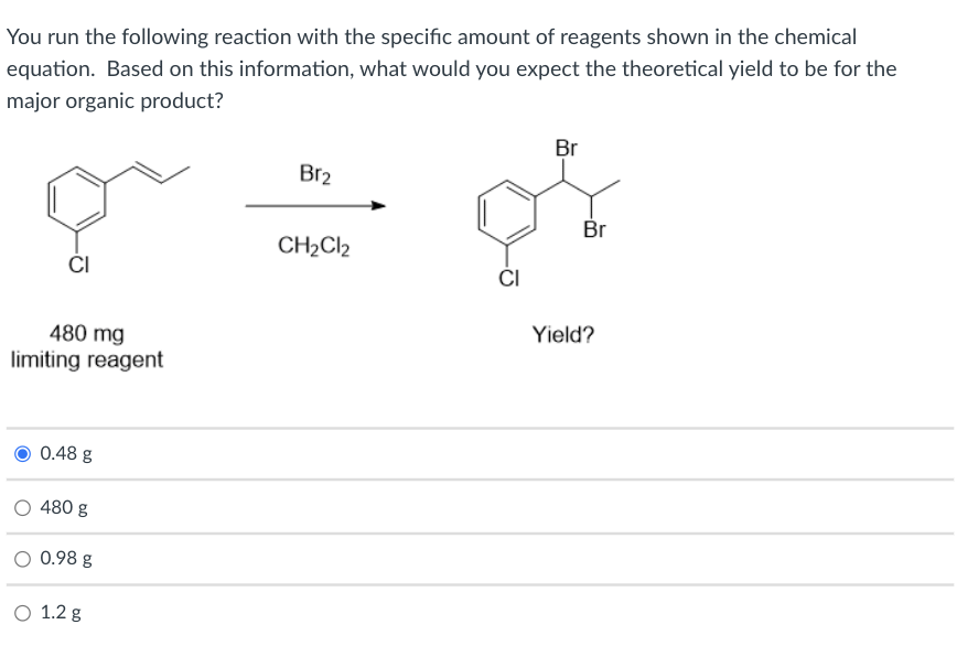 You run the following reaction with the specific amount of reagents shown in the chemical
equation. Based on this information, what would you expect the theoretical yield to be for the
major organic product?
Br
Br2
Br
CH2CI2
ČI
ČI
480 mg
Yield?
limiting reagent
0.48 g
480 g
O 0.98 g
O 1.2 g
