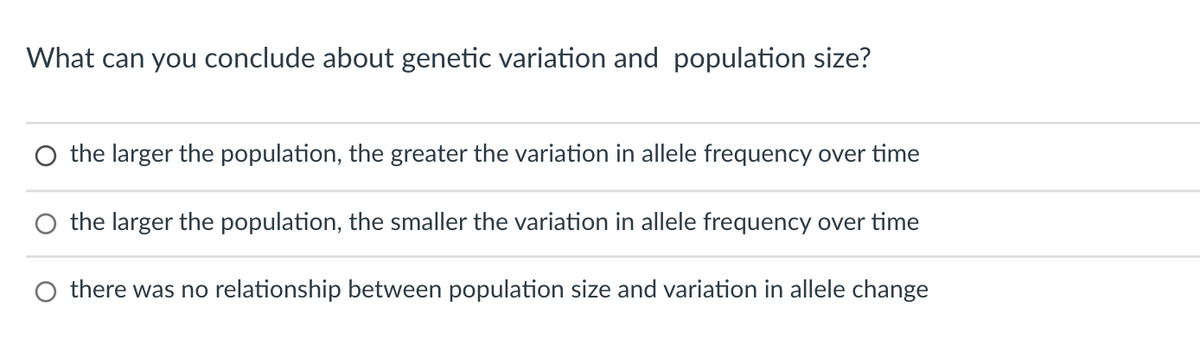 What can you conclude about genetic variation and population size?
O the larger the population, the greater the variation in allele frequency over time
O the larger the population, the smaller the variation in allele frequency over time
there was no relationship between population size and variation in allele change
