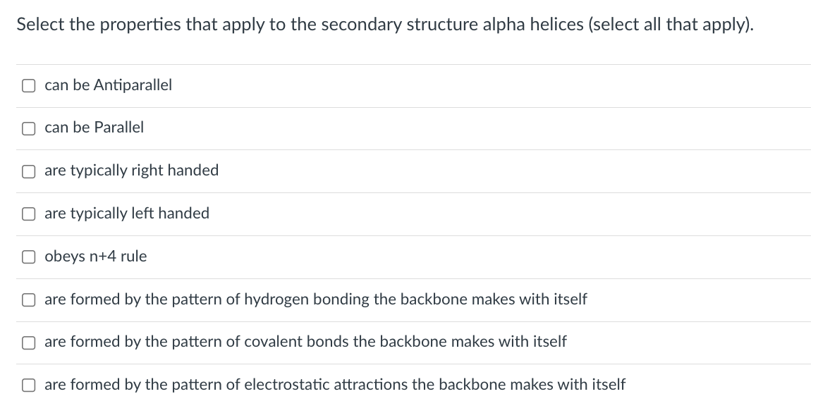 Select the properties that apply to the secondary structure alpha helices (select all that apply).
O can be Antiparallel
can be Parallel
are typically right handed
are typically left handed
obeys n+4 rule
O are formed by the pattern of hydrogen bonding the backbone makes with itself
O are formed by the pattern of covalent bonds the backbone makes with itself
O are formed by the pattern of electrostatic attractions the backbone makes with itself
