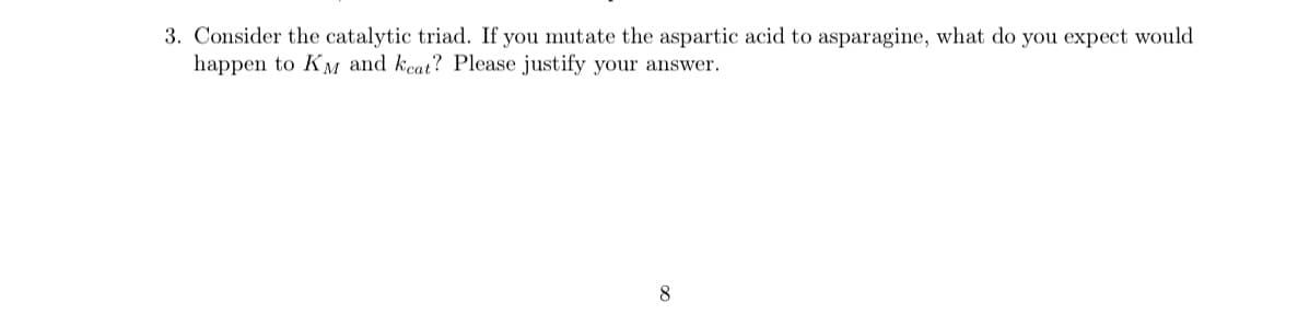 3. Consider the catalytic triad. If you mutate the aspartic acid to asparagine, what do you expect would
happen to KM and kcat? Please justify your answer.
8
