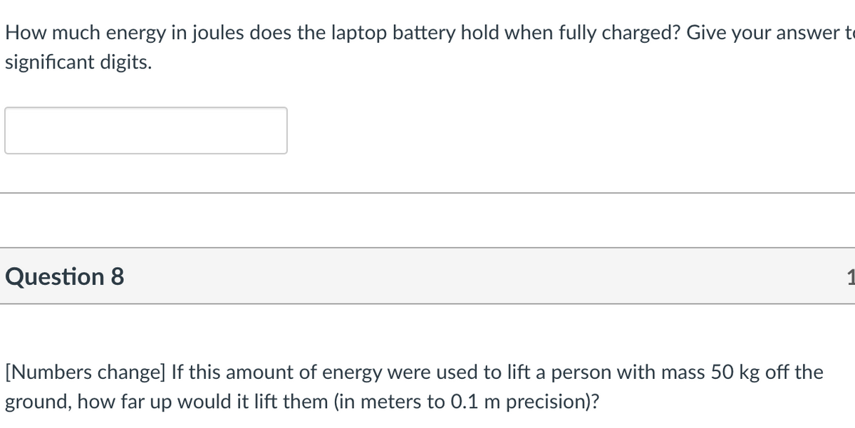How much energy in joules does the laptop battery hold when fully charged? Give your answer to
significant digits.
Question 8
[Numbers change] If this amount of energy were used to lift a person with mass 50 kg off the
ground, how far up would it lift them (in meters to 0.1 m precision)?
