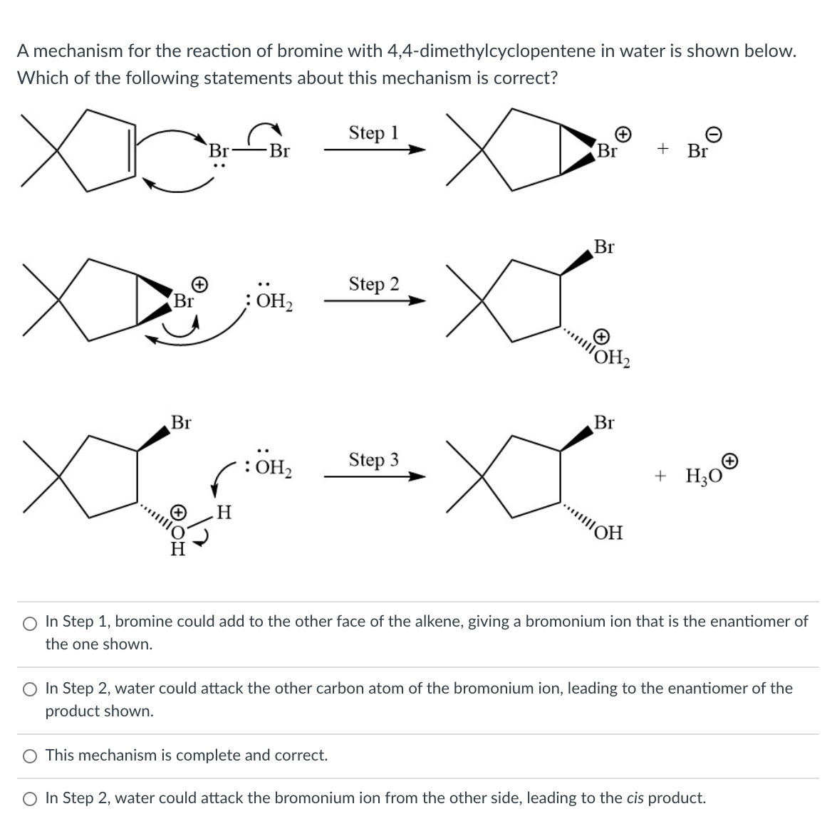A mechanism for the reaction of bromine with 4,4-dimethylcyclopentene in water is shown below.
Which of the following statements about this mechanism is correct?
Step 1
Br
Br
Br
+ Br
Br
Step 2
Br
;OH
OH2
Br
Br
XX
..
Step 3
+ Hо
HO:)
H.
O In Step 1, bromine could add to the other face of the alkene, giving a bromonium ion that is the enantiomer of
the one shown.
O In Step 2, water could attack the other carbon atom of the bromonium ion, leading to the enantiomer of the
product shown.
O This mechanism is complete and correct.
O In Step 2, water could attack the bromonium ion from the other side, leading to the cis product.
