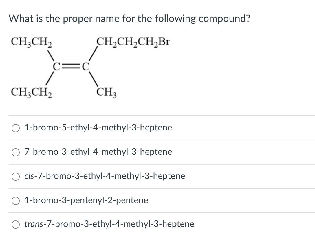 What is the proper name for the following compound?
CH;CH2
CH,CH2CH,Br
C=C
CH;CH2
CH3
O 1-bromo-5-ethyl-4-methyl-3-heptene
O 7-bromo-3-ethyl-4-methyl-3-heptene
O cis-7-bromo-3-ethyl-4-methyl-3-heptene
1-bromo-3-pentenyl-2-pentene
O trans-7-bromo-3-ethyl-4-methyl-3-heptene
