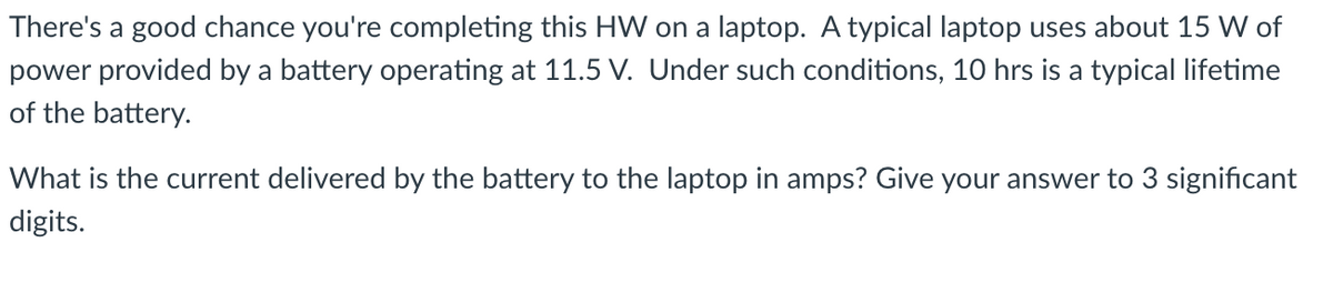 There's a good chance you're completing this HW on a laptop. A typical laptop uses about 15 W of
power provided by a battery operating at 11.5 V. Under such conditions, 10 hrs is a typical lifetime
of the battery.
What is the current delivered by the battery to the laptop in amps? Give your answer to 3 significant
digits.
