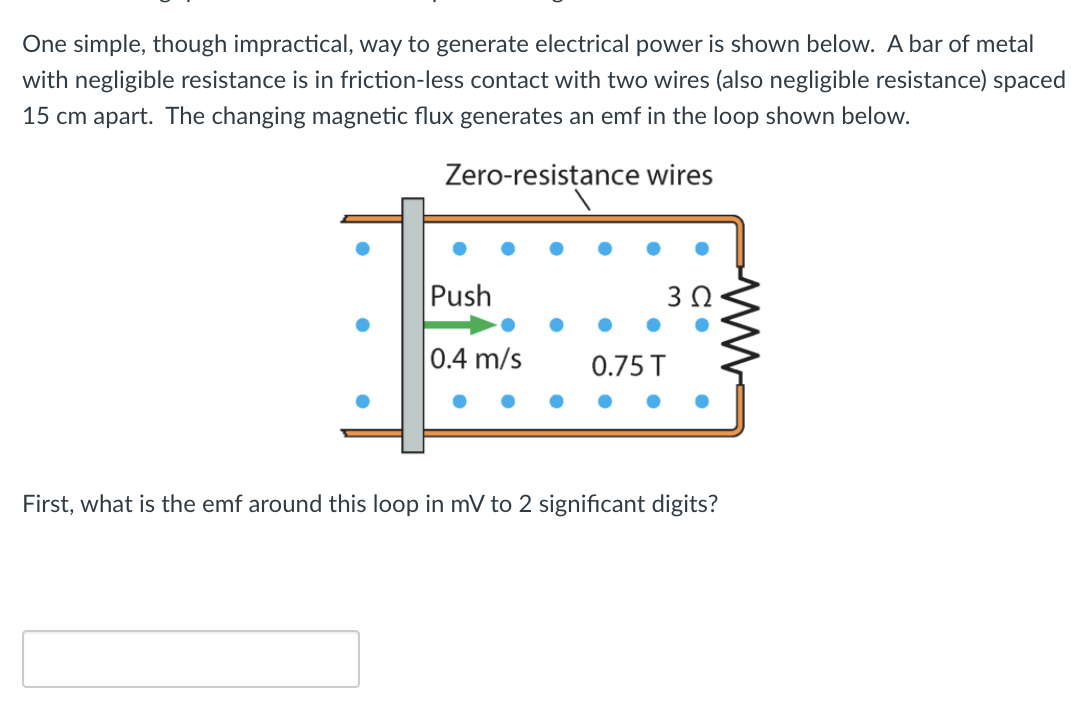 One simple, though impractical, way to generate electrical power is shown below. A bar of metal
with negligible resistance is in friction-less contact with two wires (also negligible resistance) spaced
15 cm apart. The changing magnetic flux generates an emf in the loop shown below.
Zero-resistance wires
Push
0.4 m/s
0.75 T
First, what is the emf around this loop in mV to 2 significant digits?

