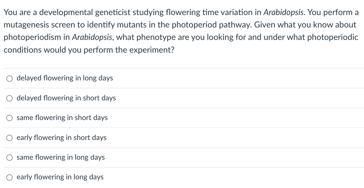You are a developmental geneticist studying flowering time variation in Arabidopsis. You perform a
mutagenesis screen to identify mutants in the photoperiod pathway. Given what you know about
photoperiodism in Arabidopsis, what phenotype are you looking for and under what photoperiodic
conditions would you perform the experiment?
delayed flowering in long days
delayed flowering in short days
same flowering in short days
early flowering in short days
same flowering in long days
early flowering in long days