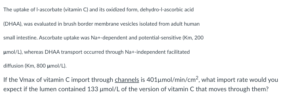 The uptake of l-ascorbate (vitamin C) and its oxidized form, dehydro-l-ascorbic acid
(DHAA), was evaluated in brush border membrane vesicles isolated from adult human
small intestine. Ascorbate uptake was Na+-dependent and potential-sensitive (Km, 200
umol/L), whereas DHAA transport occurred through Na+-independent facilitated
diffusion (Km, 800 µmol/L).
If the Vmax of vitamin C import through channels is 401µmol/min/cm², what import rate would you
expect if the lumen contained 133 µmol/L of the version of vitamin C that moves through them?
