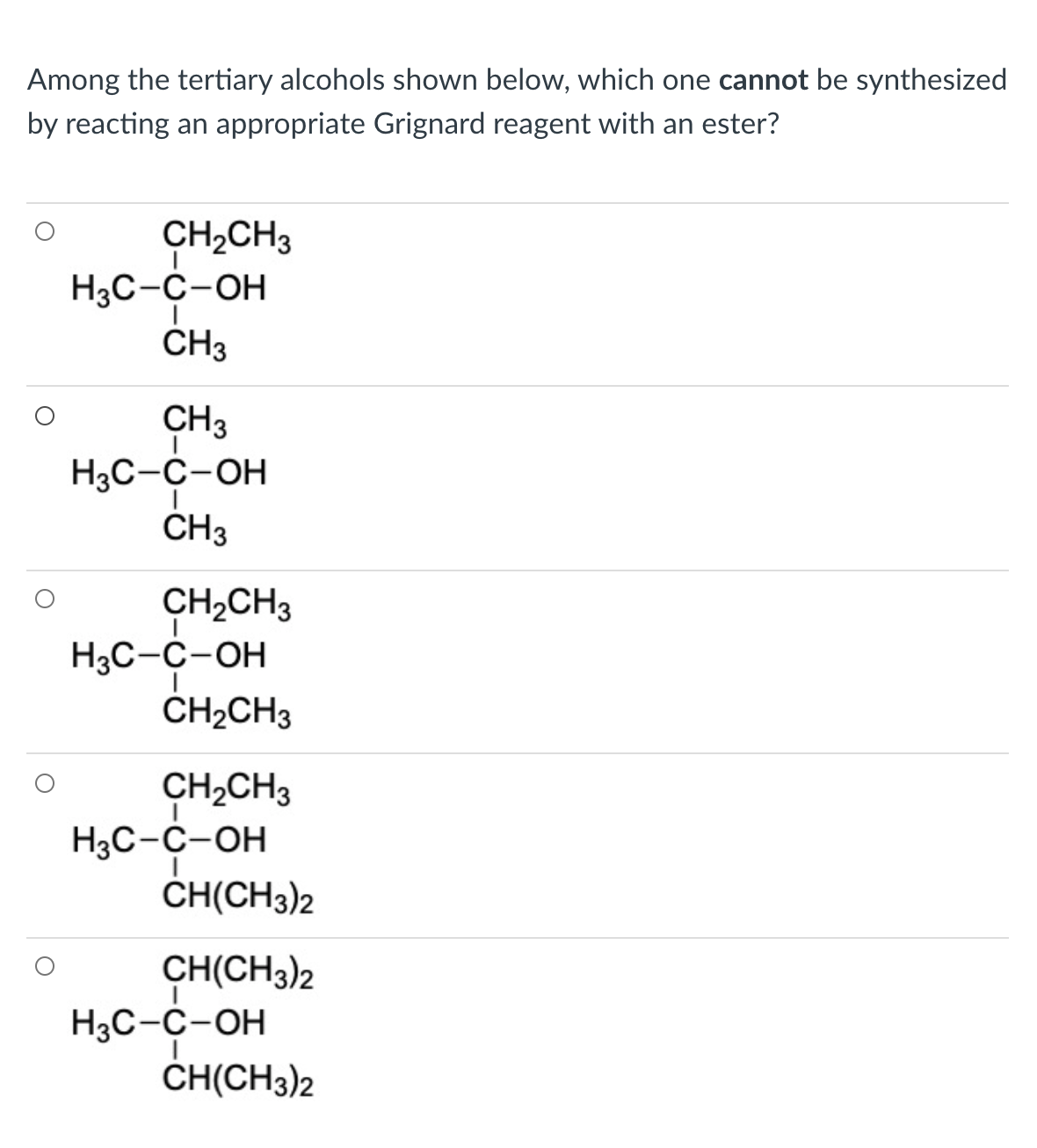 Among the tertiary alcohols shown below, which one cannot be synthesized
by reacting an appropriate Grignard reagent with an ester?
CH2CH3
H3C-C-OH
CH3
CH3
H3C-C-OH
CH3
CH2CH3
H3C-C-OH
CH2CH3
CH,CH3
H3C-C-OH
CH(CH3)2
CH(CH3)2
H3C-C-OH
CH(CH3)2
