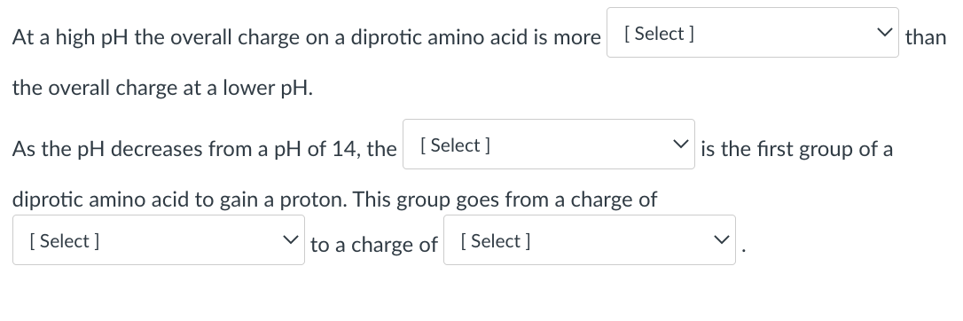 At a high pH the overall charge on a diprotic amino acid is more
[ Select ]
than
the overall charge at a lower pH.
As the pH decreases from a pH of 14, the
[ Select ]
is the first group of a
diprotic amino acid to gain a proton. This group goes from a charge of
[ Select ]
to a charge of [ Select ]
