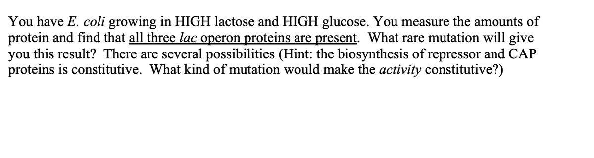 You have E. coli growing in HIGH lactose and HIGH glucose. You measure the amounts of
protein and find that all three lac operon proteins are present. What rare mutation will give
you this result? There are several possibilities (Hint: the biosynthesis of repressor and CAP
proteins is constitutive. What kind of mutation would make the activity constitutive?)