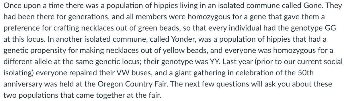 Once upon a time there was a population of hippies living in an isolated commune called Gone. They
had been there for generations, and all members were homozygous for a gene that gave them a
preference for crafting necklaces out of green beads, so that every individual had the genotype GG
at this locus. In another isolated commune, called Yonder, was a population of hippies that had a
genetic propensity for making necklaces out of yellow beads, and everyone was homozygous for a
different allele at the same genetic locus; their genotype was YY. Last year (prior to our current social
isolating) everyone repaired their VW buses, and a giant gathering in celebration of the 50th
anniversary was held at the Oregon Country Fair. The next few questions will ask you about these
two populations that came together at the fair.
