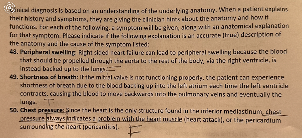 Clinical diagnosis is based on an understanding of the underlying anatomy. When a patient explains
their history and symptoms, they are giving the clinician hints about the anatomy and how it
functions. For each of the following, a symptom will be given, along with an anatomical explanation
for that symptom. Please indicate if the following explanation is an accurate (true) description of
the anatomy and the cause of the symptom listed:
48. Peripheral swelling: Right sided heart failure can lead to peripheral swelling because the blood
that should be propelled through the aorta to the rest of the body, via the right ventricle, is
instead backed up to the lungs
49. Shortness of breath: If the mitral valve is not functioning properly, the patient can experience
shortness of breath due to the blood backing up into the left atrium each time the left ventricle
contracts, causing the blood to move backwards into the pulmonary veins and eventually the
lungs. T
50. Chest pressure: Since the heart is the only structure found in the inferior mediastinum, chest
pressure always indicates a problem with the heart muscle (heart attack), or the pericardium
surrounding the heart (pericarditis).