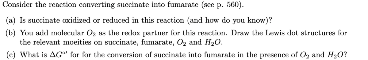 Consider the reaction converting succinate into fumarate (see p. 560).
(a) Is succinate oxidized or reduced in this reaction (and how do you know)?
(b) You add molecular O2 as the redox partner for this reaction. Draw the Lewis dot structures for
the relevant moeities on succinate, fumarate, O2 and H2O.
(c) What is AG" for for the conversion of succinate into fumarate in the presence of O2 and H2O?
