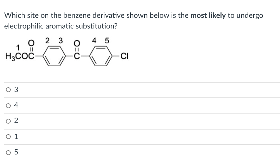 Which site on the benzene derivative shown below is the most likely to undergo
electrophilic aromatic substitution?
2 3
4 5
1
H3COC-
CI
O 3
O 4
o 2
O 1
O 5
